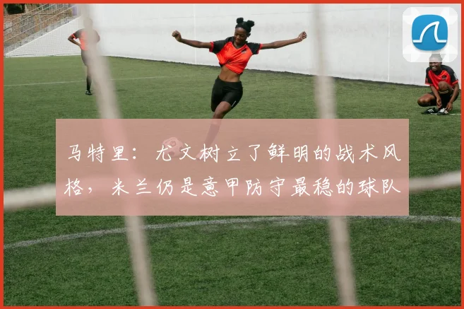 马特里：尤文树立了鲜明的战术风格，米兰仍是意甲防守最稳的球队