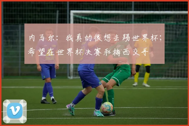 内马尔：我真的很想去踢世界杯；希望在世界杯决赛和梅西交手