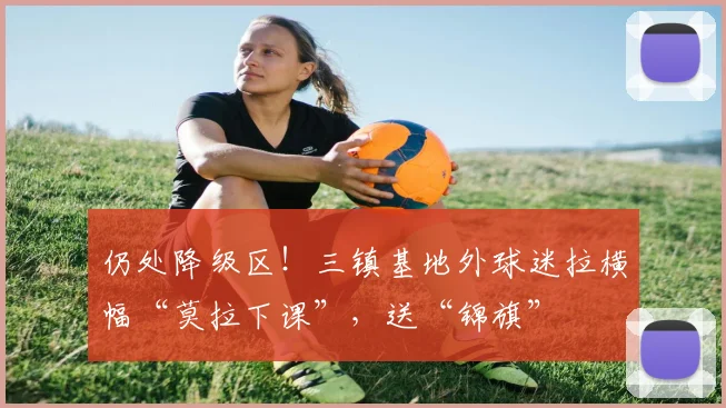 仍处降级区！三镇基地外球迷拉横幅“莫拉下课”，送“锦旗”