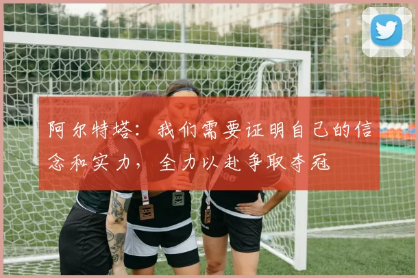 阿尔特塔：我们需要证明自己的信念和实力，全力以赴争取夺冠